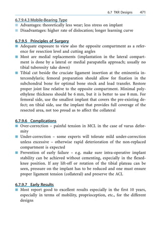 6.7.9.4.3 Mobile-Bearing Type
n Advantages: theoretically less wear; less stress on implant
n Disadvantages: higher rate of dislocation; longer learning curve
6.7.9.5 Principles of Surgery
n Adequate exposure to view also the opposite compartment as a refer-
ence for resection level and cutting angles
n Most are medial replacements (implantation in the lateral compart-
ment is done by a lateral or medial parapatella approach; usually no
tibial tuberosity take down)
n Tibial cut beside the cruciate ligament insertion at the eminentia in-
tercondylaris; femoral preparation should allow for fixation in the
subchondral bone for optimal bone stock and load transfer. Restore
proper joint line relative to the opposite compartment. Minimal poly-
ethylene thickness should be 6 mm, but it is better to use 8 mm. For
femoral side, use the smallest implant that covers the pre-existing de-
fect; on tibial side, use the implant that provides full coverage of the
resected area, not too proud as to affect the collateral
6.7.9.6 Complications
n Over-correction ± painful tension in MCL in the case of varus defor-
mity
n Under-correction ± some experts will tolerate mild under-correction
unless excessive ± otherwise rapid deterioration of the non-replaced
compartment is expected
n Prevention of early failure ± e.g. make sure intra-operative implant
stability can be achieved without cementing, especially in the flexed-
knee position. If any lift-off or rotation of the tibial plateau can be
seen, pressure on the implant has to be reduced and one must ensure
proper ligament tension (collateral) and preserve the ACL
6.7.9.7 Early Results
n Most report good to excellent results especially in the first 10 years,
especially in terms of mobility, proprioception, etc., for the different
designs
a 6.7 TKR Designs 471
 