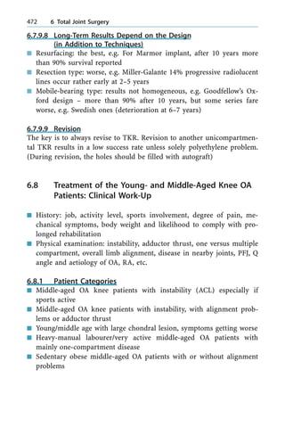6.7.9.8 Long-Term Results Depend on the Design
(in Addition to Techniques)
n Resurfacing: the best, e.g. For Marmor implant, after 10 years more
than 90% survival reported
n Resection type: worse, e.g. Miller-Galante 14% progressive radiolucent
lines occur rather early at 2±5 years
n Mobile-bearing type: results not homogeneous, e.g. Goodfellow's Ox-
ford design ± more than 90% after 10 years, but some series fare
worse, e.g. Swedish ones (deterioration at 6±7 years)
6.7.9.9 Revision
The key is to always revise to TKR. Revision to another unicompartmen-
tal TKR results in a low success rate unless solely polyethylene problem.
(During revision, the holes should be filled with autograft)
6.8 Treatment of the Young- and Middle-Aged Knee OA
Patients: Clinical Work-Up
n History: job, activity level, sports involvement, degree of pain, me-
chanical symptoms, body weight and likelihood to comply with pro-
longed rehabilitation
n Physical examination: instability, adductor thrust, one versus multiple
compartment, overall limb alignment, disease in nearby joints, PFJ, Q
angle and aetiology of OA, RA, etc.
6.8.1 Patient Categories
n Middle-aged OA knee patients with instability (ACL) especially if
sports active
n Middle-aged OA knee patients with instability, with alignment prob-
lems or adductor thrust
n Young/middle age with large chondral lesion, symptoms getting worse
n Heavy-manual labourer/very active middle-aged OA patients with
mainly one-compartment disease
n Sedentary obese middle-aged OA patients with or without alignment
problems
472 6 Total Joint Surgery
 