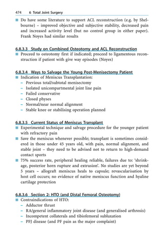 n Do have some literature to support ACL reconstruction (e.g. by Shel-
bourne) ± improved objective and subjective stability, decreased pain
and increased activity level (but no control group in either paper).
Frank Noyes had similar results
6.8.3.3 Study on Combined Osteotomy and ACL Reconstruction
n Proceed to osteotomy first if indicated; proceed to ligamentous recon-
struction if patient with give way episodes (Noyes)
6.8.3.4 Ways to Salvage the Young Post-Menisectomy Patient
n Indication of Meniscus Transplantation:
± Previous total/subtotal menisectomy
± Isolated unicompartmental joint line pain
± Failed conservative
± Closed physes
± Normal/near normal alignment
± Stable knee or stabilising operation planned
6.8.3.5 Current Status of Meniscus Transplant
n Experimental technique and salvage procedure for the younger patient
with refractory pain
n Save the meniscus whenever possible; transplant is sometimes consid-
ered in those under 45 years old, with pain, normal alignment, and
stable joint ± they need to be advised not to return to high-demand
contact sports
n 75% success rate, peripheral healing reliable, failures due to: `shrink-
age, posterior horn rupture and extrusion'. No studies are yet beyond
5 years ± allograft meniscus heals to capsule; revascularisation by
host cell occurs; no evidence of native meniscus function and hyaline
cartilage protection
6.8.3.6 Section 2: HTO (and Distal Femoral Osteotomy)
n Contraindications of HTO:
± Adductor thrust
± RA/general inflammatory joint disease (and generalised arthrosis)
± Incompetent collaterals and tibiofemoral subluxation
± PFJ disease (and PF pain as the major complaint)
474 6 Total Joint Surgery
 