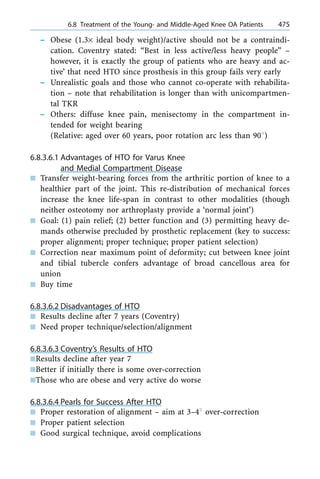 ± Obese (1.3´ ideal body weight)/active should not be a contraindi-
cation. Coventry stated: ªBest in less active/less heavy peopleº ±
however, it is exactly the group of patients who are heavy and ac-
tive' that need HTO since prosthesis in this group fails very early
± Unrealistic goals and those who cannot co-operate with rehabilita-
tion ± note that rehabilitation is longer than with unicompartmen-
tal TKR
± Others: diffuse knee pain, menisectomy in the compartment in-
tended for weight bearing
(Relative: aged over 60 years, poor rotation arc less than 908)
6.8.3.6.1 Advantages of HTO for Varus Knee
and Medial Compartment Disease
n Transfer weight-bearing forces from the arthritic portion of knee to a
healthier part of the joint. This re-distribution of mechanical forces
increase the knee life-span in contrast to other modalities (though
neither osteotomy nor arthroplasty provide a `normal joint')
n Goal: (1) pain relief; (2) better function and (3) permitting heavy de-
mands otherwise precluded by prosthetic replacement (key to success:
proper alignment; proper technique; proper patient selection)
n Correction near maximum point of deformity; cut between knee joint
and tibial tubercle confers advantage of broad cancellous area for
union
n Buy time
6.8.3.6.2 Disadvantages of HTO
n Results decline after 7 years (Coventry)
n Need proper technique/selection/alignment
6.8.3.6.3 Coventry's Results of HTO
nResults decline after year 7
nBetter if initially there is some over-correction
nThose who are obese and very active do worse
6.8.3.6.4 Pearls for Success After HTO
n Proper restoration of alignment ± aim at 3±48 over-correction
n Proper patient selection
n Good surgical technique, avoid complications
a 6.8 Treatment of the Young- and Middle-Aged Knee OA Patients 475
 