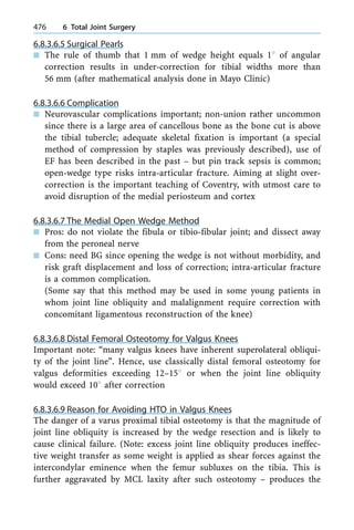 6.8.3.6.5 Surgical Pearls
n The rule of thumb that 1 mm of wedge height equals 18 of angular
correction results in under-correction for tibial widths more than
56 mm (after mathematical analysis done in Mayo Clinic)
6.8.3.6.6 Complication
n Neurovascular complications important; non-union rather uncommon
since there is a large area of cancellous bone as the bone cut is above
the tibial tubercle; adequate skeletal fixation is important (a special
method of compression by staples was previously described), use of
EF has been described in the past ± but pin track sepsis is common;
open-wedge type risks intra-articular fracture. Aiming at slight over-
correction is the important teaching of Coventry, with utmost care to
avoid disruption of the medial periosteum and cortex
6.8.3.6.7 The Medial Open Wedge Method
n Pros: do not violate the fibula or tibio-fibular joint; and dissect away
from the peroneal nerve
n Cons: need BG since opening the wedge is not without morbidity, and
risk graft displacement and loss of correction; intra-articular fracture
is a common complication.
(Some say that this method may be used in some young patients in
whom joint line obliquity and malalignment require correction with
concomitant ligamentous reconstruction of the knee)
6.8.3.6.8 Distal Femoral Osteotomy for Valgus Knees
Important note: ªmany valgus knees have inherent superolateral obliqui-
ty of the joint lineº. Hence, use classically distal femoral osteotomy for
valgus deformities exceeding 12±158 or when the joint line obliquity
would exceed 108 after correction
6.8.3.6.9 Reason for Avoiding HTO in Valgus Knees
The danger of a varus proximal tibial osteotomy is that the magnitude of
joint line obliquity is increased by the wedge resection and is likely to
cause clinical failure. (Note: excess joint line obliquity produces ineffec-
tive weight transfer as some weight is applied as shear forces against the
intercondylar eminence when the femur subluxes on the tibia. This is
further aggravated by MCL laxity after such osteotomy ± produces the
476 6 Total Joint Surgery
 