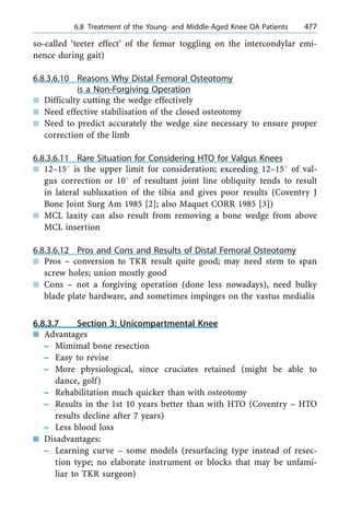 so-called `teeter effect' of the femur toggling on the intercondylar emi-
nence during gait)
6.8.3.6.10 Reasons Why Distal Femoral Osteotomy
is a Non-Forgiving Operation
n Difficulty cutting the wedge effectively
n Need effective stabilisation of the closed osteotomy
n Need to predict accurately the wedge size necessary to ensure proper
correction of the limb
6.8.3.6.11 Rare Situation for Considering HTO for Valgus Knees
n 12±158 is the upper limit for consideration; exceeding 12±158 of val-
gus correction or 108 of resultant joint line obliquity tends to result
in lateral subluxation of the tibia and gives poor results (Coventry J
Bone Joint Surg Am 1985 [2]; also Maquet CORR 1985 [3])
n MCL laxity can also result from removing a bone wedge from above
MCL insertion
6.8.3.6.12 Pros and Cons and Results of Distal Femoral Osteotomy
n Pros ± conversion to TKR result quite good; may need stem to span
screw holes; union mostly good
n Cons ± not a forgiving operation (done less nowadays), need bulky
blade plate hardware, and sometimes impinges on the vastus medialis
6.8.3.7 Section 3: Unicompartmental Knee
n Advantages
± Mimimal bone resection
± Easy to revise
± More physiological, since cruciates retained (might be able to
dance, golf)
± Rehabilitation much quicker than with osteotomy
± Results in the 1st 10 years better than with HTO (Coventry ± HTO
results decline after 7 years)
± Less blood loss
n Disadvantages:
± Learning curve ± some models (resurfacing type instead of resec-
tion type; no elaborate instrument or blocks that may be unfami-
liar to TKR surgeon)
a 6.8 Treatment of the Young- and Middle-Aged Knee OA Patients 477
 