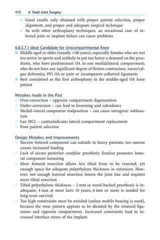 ± Good results only obtained with proper patient selection, proper
alignment, and proper and adequate surgical technique
± As with other arthroplasty techniques, an occasional case of in-
fected joint or implant failure can cause problems
6.8.3.7.1 Ideal Candidate for Unicompartmental Knee
n Middle aged or older (usually <60 years), especially females who are not
too active in sports and unlikely to put too heavy a demand on the pros-
thesis, who have predominant OA in one medial/lateral compartment;
who do not have any significant degree of flexion contracture, varus/val-
gus deformity, PFJ OA or pain or incompetent collateral ligaments
n Best considered as the first arthroplasty in the middle-aged OA knee
patient
Mistakes made in the Past
n Over-correction ± opposite compartment degeneration
n Under-correction ± can lead to loosening and subsidence
n Medial±lateral component malposition ± can cause iatrogenic subluxa-
tion
n Lax MCL ± contraindicates lateral compartment replacement
n Poor patient selection
Design Mistakes and Improvements
n Narrow femoral component can subside in heavy patients; too narrow
causes increased loading
n Lack of secure posterior condylar prosthetic fixation promotes femo-
ral component loosening
n More femoral resection allows less tibial bone to be resected, yet
enough space for adequate polyethylene thickness in extension. How-
ever, not enough femoral resection lowers the joint line and requires
more tibial resection
n Tibial polyethylene thickness ± 2 mm in metal-backed prosthesis is in-
adequate; 4 mm at most lasts 10 years; 6 mm or more is needed for
long-term survival
n Too high constraints must be avoided (unless mobile bearing is used),
because the wear pattern appears to be dictated by the retained liga-
ments and opposite compartment. Increased constraints lead to in-
creased interface stress of the implant
478 6 Total Joint Surgery
 