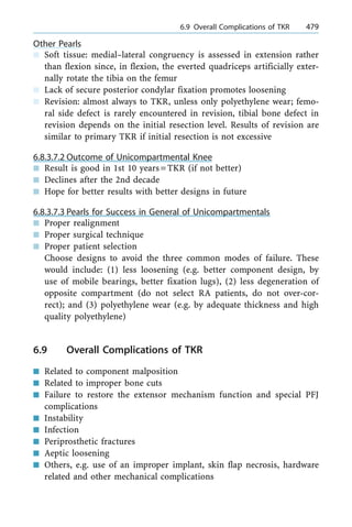 Other Pearls
n Soft tissue: medial±lateral congruency is assessed in extension rather
than flexion since, in flexion, the everted quadriceps artificially exter-
nally rotate the tibia on the femur
n Lack of secure posterior condylar fixation promotes loosening
n Revision: almost always to TKR, unless only polyethylene wear; femo-
ral side defect is rarely encountered in revision, tibial bone defect in
revision depends on the initial resection level. Results of revision are
similar to primary TKR if initial resection is not excessive
6.8.3.7.2 Outcome of Unicompartmental Knee
n Result is good in 1st 10 years=TKR (if not better)
n Declines after the 2nd decade
n Hope for better results with better designs in future
6.8.3.7.3 Pearls for Success in General of Unicompartmentals
n Proper realignment
n Proper surgical technique
n Proper patient selection
Choose designs to avoid the three common modes of failure. These
would include: (1) less loosening (e.g. better component design, by
use of mobile bearings, better fixation lugs), (2) less degeneration of
opposite compartment (do not select RA patients, do not over-cor-
rect); and (3) polyethylene wear (e.g. by adequate thickness and high
quality polyethylene)
6.9 Overall Complications of TKR
n Related to component malposition
n Related to improper bone cuts
n Failure to restore the extensor mechanism function and special PFJ
complications
n Instability
n Infection
n Periprosthetic fractures
n Aeptic loosening
n Others, e.g. use of an improper implant, skin flap necrosis, hardware
related and other mechanical complications
a 6.9 Overall Complications of TKR 479
 