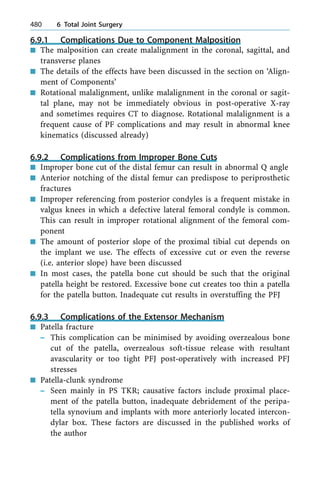 6.9.1 Complications Due to Component Malposition
n The malposition can create malalignment in the coronal, sagittal, and
transverse planes
n The details of the effects have been discussed in the section on `Align-
ment of Components'
n Rotational malalignment, unlike malalignment in the coronal or sagit-
tal plane, may not be immediately obvious in post-operative X-ray
and sometimes requires CT to diagnose. Rotational malalignment is a
frequent cause of PF complications and may result in abnormal knee
kinematics (discussed already)
6.9.2 Complications from Improper Bone Cuts
n Improper bone cut of the distal femur can result in abnormal Q angle
n Anterior notching of the distal femur can predispose to periprosthetic
fractures
n Improper referencing from posterior condyles is a frequent mistake in
valgus knees in which a defective lateral femoral condyle is common.
This can result in improper rotational alignment of the femoral com-
ponent
n The amount of posterior slope of the proximal tibial cut depends on
the implant we use. The effects of excessive cut or even the reverse
(i.e. anterior slope) have been discussed
n In most cases, the patella bone cut should be such that the original
patella height be restored. Excessive bone cut creates too thin a patella
for the patella button. Inadequate cut results in overstuffing the PFJ
6.9.3 Complications of the Extensor Mechanism
n Patella fracture
± This complication can be minimised by avoiding overzealous bone
cut of the patella, overzealous soft-tissue release with resultant
avascularity or too tight PFJ post-operatively with increased PFJ
stresses
n Patella-clunk syndrome
± Seen mainly in PS TKR; causative factors include proximal place-
ment of the patella button, inadequate debridement of the peripa-
tella synovium and implants with more anteriorly located intercon-
dylar box. These factors are discussed in the published works of
the author
480 6 Total Joint Surgery
 