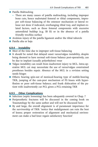 n Patella Maltracking
± There are many causes of patella maltracking, including improper
bone cuts, hence malrotated femoral or tibial components, impro-
per soft-tissue balancing of the extensor mechanism or lateral re-
lease not done if indicated, overhanging tibial tray, and implant-re-
lated factors, such as those femoral components with excessive
anterodistal buildup (e.g. IB II) or in the absence of a patella
friendly trochlea surface
n Avulsion injury of the patella ligament and/or the tibial tubercle
n Patella alta or baja
6.9.4 Instability
n Most of the time due to improper soft-tissue balancing
n It should be noted that delayed onset varus/valgus instability, despite
being deemed to have normal soft-tissue balance post-operatively, can
be due to implant (usually polyethylene) wear
n Valgus instability can result from inadvertent injury to MCL. Intra-op-
erative MCL cut may necessitate the use of varus/valgus constrained
prostheses besides repair. Absence of the MCL in a revision setting
needs hinges
n Others: bearing spin-out of meniscal-bearing type of mobile-bearing
TKR, jumping of the cam-post mechanism of PS knees with hyper-
flexion or poor soft-tissue balance; and frank dislocation of the pa-
tient with inadvertently cut PCL given a PCL-retaining TKR
6.9.5 Other Complications
n Infection (septic loosening) has been adequately covered in Chap. 7
n Periprosthetic fractures will be discussed in the coming book on
Traumatology by the same author and will not be discussed here
n By and large, the overall alignment is of paramount importance for
the survivorship of TKR: `notice that malalignment can ruin the best
of knees; proper restoration of alignment and mechanical environ-
ment can make a bad knee regain satisfactory function'
a 6.9 Overall Complications of TKR 481
 