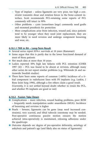 ± Type of implant ± unless ligaments are very poor, too high a con-
straint transmits shear and rotation forces to the bone±cement in-
terface. Scott recommends PCL-retaining some reports of PCL
commonly still intact in 90%
± Other problems ± cysts (sometimes large) commonly need grafts
and stemmed prosthesis for protection
± More complications arise from infection, wound and, since patients
tend to be younger when they need joint replacement, they are
more likely to need revision and undergo component loosening
and wear, etc.
6.10.1.1 TKR in RA ± Long-Term Result
n Several series report 85%+ survivals at 10 years (Ranawart)
n Some argue that this is partly due to the lower functional demand of
most of these patients
n Not much data at more than 10 years
n Laskin reported 50% high late failures with PCL retention (CORR
1997 [4]) ± PCL was found to be absent at revision, although many
other series do not report similar problems (e.g. Whiteside JA and na-
tionwide Swedish studies)
n There have been some reports of common (>60%) incidence of a ti-
bial component in radiolucent lines with PS implants (e.g. Laskin, J
Bone Joint Surg 1990), although a few others claim a good result.
(Currently, it is not settled beyond doubt whether to retain the PCL,
and whether PS implants are good or not)
6.10.2 Fusion Take Down
n Complications ± more infection, wound healing problems, poor ROM
± frequently needs manipulation under anaesthesia (MUA). Incidence
of loosening and revision is higher
n Pearls ± beware, ligaments can be gone (may need increased con-
straints), very scarred, and tibial tubercle osteotomy may be needed.
Post-operative continuous passive motion ensures the motion
achieved intra-operatively is maintained, releasing adhesions under
the quadriceps
n Outcome depends on: degree of pre-operative deformity, aetiology of
ankylosis and patient's age (and likely also on status of ligaments)
a 6.10 Difficult Primary TKR 483
 