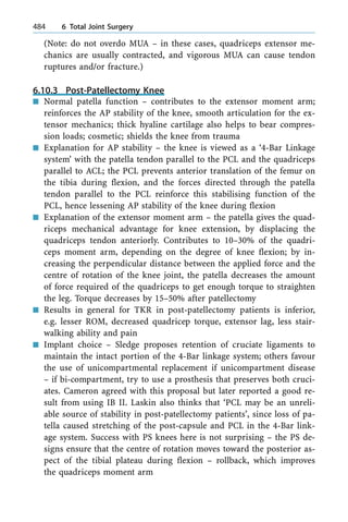 (Note: do not overdo MUA ± in these cases, quadriceps extensor me-
chanics are usually contracted, and vigorous MUA can cause tendon
ruptures and/or fracture.)
6.10.3 Post-Patellectomy Knee
n Normal patella function ± contributes to the extensor moment arm;
reinforces the AP stability of the knee, smooth articulation for the ex-
tensor mechanics; thick hyaline cartilage also helps to bear compres-
sion loads; cosmetic; shields the knee from trauma
n Explanation for AP stability ± the knee is viewed as a `4-Bar Linkage
system' with the patella tendon parallel to the PCL and the quadriceps
parallel to ACL; the PCL prevents anterior translation of the femur on
the tibia during flexion, and the forces directed through the patella
tendon parallel to the PCL reinforce this stabilising function of the
PCL, hence lessening AP stability of the knee during flexion
n Explanation of the extensor moment arm ± the patella gives the quad-
riceps mechanical advantage for knee extension, by displacing the
quadriceps tendon anteriorly. Contributes to 10±30% of the quadri-
ceps moment arm, depending on the degree of knee flexion; by in-
creasing the perpendicular distance between the applied force and the
centre of rotation of the knee joint, the patella decreases the amount
of force required of the quadriceps to get enough torque to straighten
the leg. Torque decreases by 15±50% after patellectomy
n Results in general for TKR in post-patellectomy patients is inferior,
e.g. lesser ROM, decreased quadricep torque, extensor lag, less stair-
walking ability and pain
n Implant choice ± Sledge proposes retention of cruciate ligaments to
maintain the intact portion of the 4-Bar linkage system; others favour
the use of unicompartmental replacement if unicompartment disease
± if bi-compartment, try to use a prosthesis that preserves both cruci-
ates. Cameron agreed with this proposal but later reported a good re-
sult from using IB II. Laskin also thinks that `PCL may be an unreli-
able source of stability in post-patellectomy patients', since loss of pa-
tella caused stretching of the post-capsule and PCL in the 4-Bar link-
age system. Success with PS knees here is not surprising ± the PS de-
signs ensure that the centre of rotation moves toward the posterior as-
pect of the tibial plateau during flexion ± rollback, which improves
the quadriceps moment arm
484 6 Total Joint Surgery
 