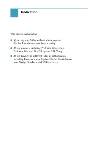 This book is dedicated to:
n My loving wife Esther without whose support
this book would not have been a reality
n All my mentors, including Professor John Leong,
Professor Luk, and Drs F.K. Ip and S.H. Yeung
n All my teachers in different fields of orthopaedics,
including Professors Jesse Jupiter, Charles Court-Brown,
John Wedge, Rorabeck and William Harris
Dedication
 