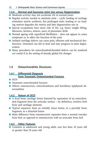 1.3.4 Normal and Excessive Joint Use versus Degeneration
n Moderate activity may not accelerate OA in normal joints
n Regular activity needed to maintain joint ± cyclic loading of cartilage
stimulates matrix synthesis, but prolonged static loading or no load-
ing motion degrades the matrix and later degeneration sets in
n Special occupations have more risk of OA, e.g. heavy weight lifting,
labourers, farmers, miners, users of pneumatic drills
n Normal ageing with superficial fibrillation ± does not appear to cause
symptoms or to affect the function of the joint
n Isolated cartilage defects can cause pain, effusion and mechanical dys-
function. Untreated can fail to heal and may progress to joint degen-
eration
n Many procedures for osteochondral/chondral defects can be rendered
not useful if in the setting of already global OA changes
1.4 Osteochondritis Dessicans
1.4.1 Differential Diagnosis
from Traumatic Osteochondral Fracture
n OCD
n Traumatic osteochondral fracture
n Others: osteonecrosis, osteochondroses and hereditary epiphyseal ab-
normalities
1.4.2 Nature of OCD
n A focal bone cartilage lesion featured by separation of an osteochon-
dral fragment from the articular surface ± by definition, involves both
bone and cartilage elements
n Typical sequence: from an initially intact lesion, to a partially loose
fragment, to a detached lesion
n Main difference from osteonecrosis: separates from a normal vascular
bone bed, as opposed to osteonecrosis with an avascular bone bed
1.4.3 Other Features
n Common in adolescent and young adult, rare less than 10 years old
or greater than 50 years old
32 1 Orthopaedic Basic Science and Commmon Injuries
 