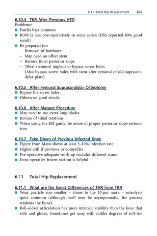 6.10.4 TKR After Previous HTO
Problems:
n Patella baja common
n ROM is less post-operatively in some series (HSS reported 80% good
result)
n Be prepared for:
± Removal of hardware
± May need an offset stem
± Restore tibial posterior slope
± Tibial stemmed implant to bypass screw holes
(Also bypass screw holes with stem after removal of old supracon-
dylar plate)
6.10.5 After Femoral Supracondylar Osteotomy
n Bypass the screw holes
n Otherwise good results
6.10.6 After Maquet Procedure
n May need to use extra long blades
n Beware of tibial rotations
n When using the EM guide, be aware of proper posterior slope restora-
tion
6.10.7 Take Down of Previous Infected Knee
n Figure from Mayo shows at least 5±10% infection rate
n Higher still if previous osteomyelitis
n Pre-operative adequate work-up includes different scans
n Intra-operative frozen section is helpful
6.11 Total Hip Replacement
6.11.1 What are the Great Differences of THR from TKR
n Wear particle size smaller ± closer to the 10-lm mark ± osteolysis
quite common (although itself may be asymptomatic, the process
weakens the bone)
n Ball-socket articulation has more intrinsic stability than the knee that
rolls and glides. Sometimes get away with milder degrees of soft-tis-
a 6.11 Total Hip Replacement 485
 