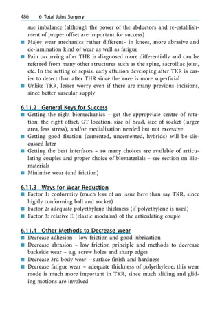 sue imbalance (although the power of the abductors and re-establish-
ment of proper offset are important for success)
n Major wear mechanics rather different± in knees, more abrasive and
de-lamination kind of wear as well as fatigue
n Pain occurring after THR is diagnosed more differentially and can be
referred from many other structures such as the spine, sacroiliac joint,
etc. In the setting of sepsis, early effusion developing after TKR is eas-
ier to detect than after THR since the knee is more superficial
n Unlike TKR, lesser worry even if there are many previous incisions,
since better vascular supply
6.11.2 General Keys for Success
n Getting the right biomechanics ± get the appropriate centre of rota-
tion; the right offset, GT location, size of head, size of socket (larger
area, less stress), and/or medialisation needed but not excessive
n Getting good fixation (cemented, uncemented, hybrids) will be dis-
cussed later
n Getting the best interfaces ± so many choices are available of articu-
lating couples and proper choice of biomaterials ± see section on Bio-
materials
n Minimise wear (and friction)
6.11.3 Ways for Wear Reduction
n Factor 1: conformity (much less of an issue here than say TKR, since
highly conforming ball and socket)
n Factor 2: adequate polyethylene thickness (if polyethylene is used)
n Factor 3: relative E (elastic modulus) of the articulating couple
6.11.4 Other Methods to Decrease Wear
n Decrease adhesion ± low friction and good lubrication
n Decrease abrasion ± low friction principle and methods to decrease
backside wear ± e.g. screw holes and sharp edges
n Decrease 3rd body wear ± surface finish and hardness
n Decrease fatigue wear ± adequate thickness of polyethylene; this wear
mode is much more important in TKR, since much sliding and glid-
ing motions are involved
486 6 Total Joint Surgery
 