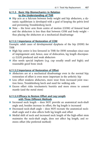 6.11.5 Basic Hip Biomechanics in Relation
to the Understanding of THR
n Hip acts as a fulcrum between body weight and hip abductors, a dy-
namic equilibrium is developed with a goal of keeping the pelvis level
and preventing Trendelenberg lurch
n Note ± the lever arm from centre of motion (COM) of femoral head
and the abductors is less than that between COM and body weight ±
thus placing the abductors at a mechanical disadvantage
6.11.5.1 Importance of Restoration of COM
Example: adult cases of developmental dysplasia of the hip (DDH) for
THR
n High hip centre is less favoured in THR for DDH nowadays since ease
of impingement and, hence, ease of dislocation, leg length discrepan-
cy (LLD) produced and weak abductors
n Also needs special implants (e.g. cup usually small and high); and
reasonable good bone stock
6.11.5.2 Importance of Restoration of Offset
n Abductors are at a mechanical disadvantage even in the normal hip;
restoration of offset is even more important in the arthritic hip
n Less offset weakens abductors, more wear from increased joint reac-
tion force, Trendelenberg lurch and need for walking aids
n Excess offset risks trochanteric bursitis and more stress to cement
mantle (and the metal stem)
6.11.5.3 Efficacy to Restore Offset and Leg Length
with Three Different Methods
n Increased neck length ± does NOT provide an anatomical neck-shaft
angle and, besides increase in offset, the leg length is increased
n Decreased neck-shaft angle ± does NOT recreate the anatomical neck-
shaft angle and it also affects both leg length and offset
n Medial shift of neck and increased neck length of the high-offset stem
maintains the neck-shaft angle, does not affect leg length, and re-
stores offset (the preferred method)
a 6.11 Total Hip Replacement 487
 