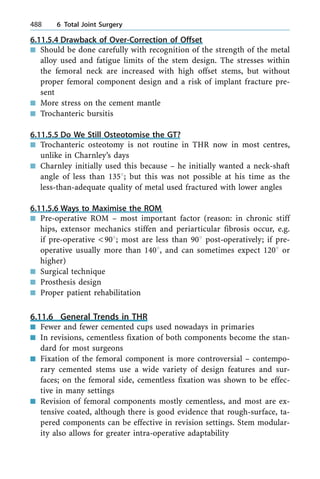 6.11.5.4 Drawback of Over-Correction of Offset
n Should be done carefully with recognition of the strength of the metal
alloy used and fatigue limits of the stem design. The stresses within
the femoral neck are increased with high offset stems, but without
proper femoral component design and a risk of implant fracture pre-
sent
n More stress on the cement mantle
n Trochanteric bursitis
6.11.5.5 Do We Still Osteotomise the GT?
n Trochanteric osteotomy is not routine in THR now in most centres,
unlike in Charnley's days
n Charnley initially used this because ± he initially wanted a neck-shaft
angle of less than 1358; but this was not possible at his time as the
less-than-adequate quality of metal used fractured with lower angles
6.11.5.6 Ways to Maximise the ROM
n Pre-operative ROM ± most important factor (reason: in chronic stiff
hips, extensor mechanics stiffen and periarticular fibrosis occur, e.g.
if pre-operative <908; most are less than 908 post-operatively; if pre-
operative usually more than 1408, and can sometimes expect 1208 or
higher)
n Surgical technique
n Prosthesis design
n Proper patient rehabilitation
6.11.6 General Trends in THR
n Fewer and fewer cemented cups used nowadays in primaries
n In revisions, cementless fixation of both components become the stan-
dard for most surgeons
n Fixation of the femoral component is more controversial ± contempo-
rary cemented stems use a wide variety of design features and sur-
faces; on the femoral side, cementless fixation was shown to be effec-
tive in many settings
n Revision of femoral components mostly cementless, and most are ex-
tensive coated, although there is good evidence that rough-surface, ta-
pered components can be effective in revision settings. Stem modular-
ity also allows for greater intra-operative adaptability
488 6 Total Joint Surgery
 