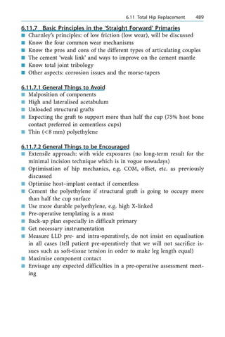 6.11.7 Basic Principles in the `Straight Forward' Primaries
n Charnley's principles: of low friction (low wear), will be discussed
n Know the four common wear mechanisms
n Know the pros and cons of the different types of articulating couples
n The cement `weak link' and ways to improve on the cement mantle
n Know total joint tribology
n Other aspects: corrosion issues and the morse-tapers
6.11.7.1 General Things to Avoid
n Malposition of components
n High and lateralised acetabulum
n Unloaded structural grafts
n Expecting the graft to support more than half the cup (75% host bone
contact preferred in cementless cups)
n Thin (<8 mm) polyethylene
6.11.7.2 General Things to be Encouraged
n Extensile approach: with wide exposures (no long-term result for the
minimal incision technique which is in vogue nowadays)
n Optimisation of hip mechanics, e.g. COM, offset, etc. as previously
discussed
n Optimise host±implant contact if cementless
n Cement the polyethylene if structural graft is going to occupy more
than half the cup surface
n Use more durable polyethylene, e.g. high X-linked
n Pre-operative templating is a must
n Back-up plan especially in difficult primary
n Get necessary instrumentation
n Measure LLD pre- and intra-operatively, do not insist on equalisation
in all cases (tell patient pre-operatively that we will not sacrifice is-
sues such as soft-tissue tension in order to make leg length equal)
n Maximise component contact
n Envisage any expected difficulties in a pre-operative assessment meet-
ing
a 6.11 Total Hip Replacement 489
 