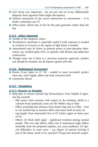 n LLD check very important ± do not just rely on X-ray; differentially
diagnose from apparent limb length discrepancy
n Clinical assessment of any excess anteversion or retroversion ± if in
doubt, sometimes use CT
n Other joints, which may in fact be the pain generator rather than the
hip
6.12.5 Select Approach
n Usually of the surgeon's choice
n Trochanteric osteotomy is especially useful if wide exposure is needed
in revision or if access to the region of high ilium is needed
n Anterolateral may be better in patients prone to post-operative dislo-
cation, e.g. cerebral palsy (CP), or patients with flexion and adduction
contractures
n Though some say if there is a previous posterior approach, another
one should be avoided, not all experts agreed with this
6.12.6 Radiological Assessment
n Ensure X-ray taken in 158 IR ± needed to most accurately predict
stem size, neck length, offset and neck resection level
n Lowenstein lateral
6.12.7 Templating
6.12.7.1 Reasons to Template
n Help plan to restore normal hip biomechanics (very helpful if oppo-
site hip normal)
± Hip centre: most measure with respect to the teardrop, which is a
constant bony landmark; some use the Muller ring to help
± Offset: perpendicular distance from femur long axis to COM, ± best
to use normal hip to measure offset and assess level of neck cut
± Leg length: from interischial line to LT (either upper or lower part
of LT)
± Others: (1) Neck shaft angle ± significant variation among normal
people. This not only affects offset, but if anatomical angle differs
markedly from the proposed implant, can cause problems. (2) Spe-
cial difficulties in some cases ± e.g. degree of anterior bowing if
any of the femur needs to be assessed if long-stem femoral compo-
a 6.12 Pre-Operative Assessment in THR 491
 
