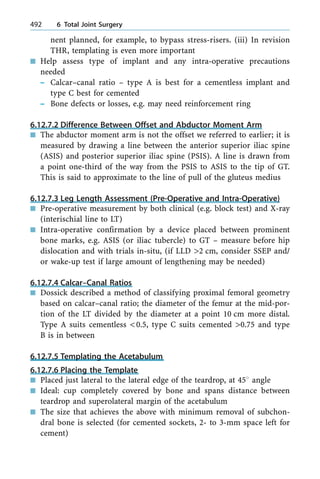 nent planned, for example, to bypass stress-risers. (iii) In revision
THR, templating is even more important
n Help assess type of implant and any intra-operative precautions
needed
± Calcar±canal ratio ± type A is best for a cementless implant and
type C best for cemented
± Bone defects or losses, e.g. may need reinforcement ring
6.12.7.2 Difference Between Offset and Abductor Moment Arm
n The abductor moment arm is not the offset we referred to earlier; it is
measured by drawing a line between the anterior superior iliac spine
(ASIS) and posterior superior iliac spine (PSIS). A line is drawn from
a point one-third of the way from the PSIS to ASIS to the tip of GT.
This is said to approximate to the line of pull of the gluteus medius
6.12.7.3 Leg Length Assessment (Pre-Operative and Intra-Operative)
n Pre-operative measurement by both clinical (e.g. block test) and X-ray
(interischial line to LT)
n Intra-operative confirmation by a device placed between prominent
bone marks, e.g. ASIS (or iliac tubercle) to GT ± measure before hip
dislocation and with trials in-situ, (if LLD >2 cm, consider SSEP and/
or wake-up test if large amount of lengthening may be needed)
6.12.7.4 Calcar±Canal Ratios
n Dossick described a method of classifying proximal femoral geometry
based on calcar±canal ratio; the diameter of the femur at the mid-por-
tion of the LT divided by the diameter at a point 10 cm more distal.
Type A suits cementless <0.5, type C suits cemented >0.75 and type
B is in between
6.12.7.5 Templating the Acetabulum
6.12.7.6 Placing the Template
n Placed just lateral to the lateral edge of the teardrop, at 458 angle
n Ideal: cup completely covered by bone and spans distance between
teardrop and superolateral margin of the acetabulum
n The size that achieves the above with minimum removal of subchon-
dral bone is selected (for cemented sockets, 2- to 3-mm space left for
cement)
492 6 Total Joint Surgery
 