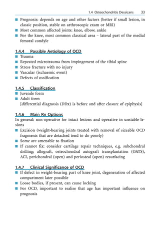 n Prognosis: depends on age and other factors (better if small lesion, in
classic position, stable on arthroscopic exam or MRI)
n Most common affected joints: knee, elbow, ankle
n For the knee, most common classical area ± lateral part of the medial
femoral condyle
1.4.4 Possible Aetiology of OCD
n Trauma
n Repeated microtrauma from impingement of the tibial spine
n Stress fracture with no injury
n Vascular (ischaemic event)
n Defects of ossification
1.4.5 Classification
n Juvenile form
n Adult form
[differential diagnosis (DDx) is before and after closure of epiphysis]
1.4.6 Main Rn Options
In general: non-operative for intact lesions and operative in unstable le-
sions
n Excision (weight-bearing joints treated with removal of sizeable OCD
fragments that are detached tend to do poorly)
n Some are amenable to fixation
n If cannot fix: consider cartilage repair techniques, e.g. subchondral
drilling; allograft, osteochondral autograft transplantation (OATS),
ACI, perichondral (open) and periosteal (open) resurfacing
1.4.7 Clinical Significance of OCD
n If defect in weight-bearing part of knee joint, degeneration of affected
compartment later possible
n Loose bodies, if present, can cause locking
n For OCD, important to realise that age has important influence on
prognosis
a 1.4 Osteochondritis Dessicans 33
 
