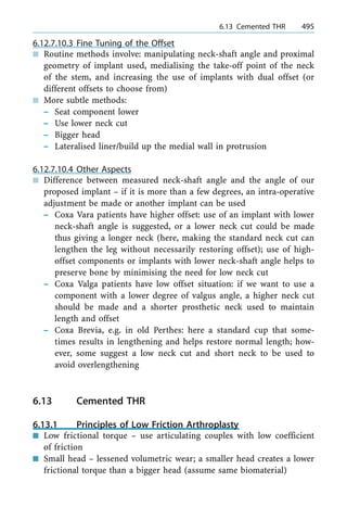 6.12.7.10.3 Fine Tuning of the Offset
n Routine methods involve: manipulating neck-shaft angle and proximal
geometry of implant used, medialising the take-off point of the neck
of the stem, and increasing the use of implants with dual offset (or
different offsets to choose from)
n More subtle methods:
± Seat component lower
± Use lower neck cut
± Bigger head
± Lateralised liner/build up the medial wall in protrusion
6.12.7.10.4 Other Aspects
n Difference between measured neck-shaft angle and the angle of our
proposed implant ± if it is more than a few degrees, an intra-operative
adjustment be made or another implant can be used
± Coxa Vara patients have higher offset: use of an implant with lower
neck-shaft angle is suggested, or a lower neck cut could be made
thus giving a longer neck (here, making the standard neck cut can
lengthen the leg without necessarily restoring offset); use of high-
offset components or implants with lower neck-shaft angle helps to
preserve bone by minimising the need for low neck cut
± Coxa Valga patients have low offset situation: if we want to use a
component with a lower degree of valgus angle, a higher neck cut
should be made and a shorter prosthetic neck used to maintain
length and offset
± Coxa Brevia, e.g. in old Perthes: here a standard cup that some-
times results in lengthening and helps restore normal length; how-
ever, some suggest a low neck cut and short neck to be used to
avoid overlengthening
6.13 Cemented THR
6.13.1 Principles of Low Friction Arthroplasty
n Low frictional torque ± use articulating couples with low coefficient
of friction
n Small head ± lessened volumetric wear; a smaller head creates a lower
frictional torque than a bigger head (assume same biomaterial)
a 6.13 Cemented THR 495
 