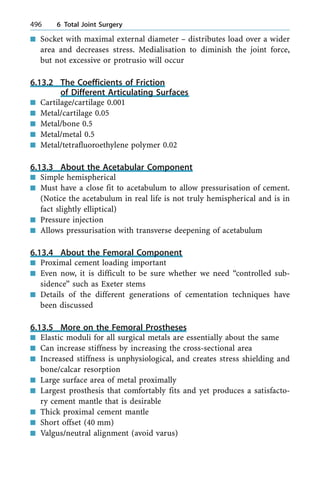 n Socket with maximal external diameter ± distributes load over a wider
area and decreases stress. Medialisation to diminish the joint force,
but not excessive or protrusio will occur
6.13.2 The Coefficients of Friction
of Different Articulating Surfaces
n Cartilage/cartilage 0.001
n Metal/cartilage 0.05
n Metal/bone 0.5
n Metal/metal 0.5
n Metal/tetrafluoroethylene polymer 0.02
6.13.3 About the Acetabular Component
n Simple hemispherical
n Must have a close fit to acetabulum to allow pressurisation of cement.
(Notice the acetabulum in real life is not truly hemispherical and is in
fact slightly elliptical)
n Pressure injection
n Allows pressurisation with transverse deepening of acetabulum
6.13.4 About the Femoral Component
n Proximal cement loading important
n Even now, it is difficult to be sure whether we need ªcontrolled sub-
sidenceº such as Exeter stems
n Details of the different generations of cementation techniques have
been discussed
6.13.5 More on the Femoral Prostheses
n Elastic moduli for all surgical metals are essentially about the same
n Can increase stiffness by increasing the cross-sectional area
n Increased stiffness is unphysiological, and creates stress shielding and
bone/calcar resorption
n Large surface area of metal proximally
n Largest prosthesis that comfortably fits and yet produces a satisfacto-
ry cement mantle that is desirable
n Thick proximal cement mantle
n Short offset (40 mm)
n Valgus/neutral alignment (avoid varus)
496 6 Total Joint Surgery
 