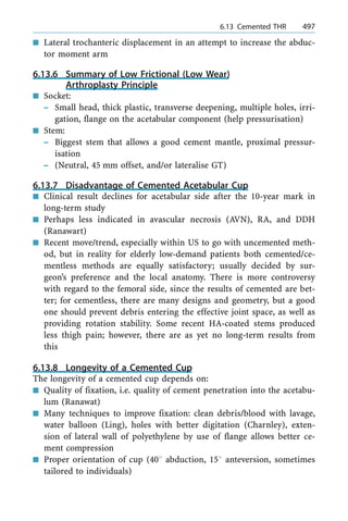 n Lateral trochanteric displacement in an attempt to increase the abduc-
tor moment arm
6.13.6 Summary of Low Frictional (Low Wear)
Arthroplasty Principle
n Socket:
± Small head, thick plastic, transverse deepening, multiple holes, irri-
gation, flange on the acetabular component (help pressurisation)
n Stem:
± Biggest stem that allows a good cement mantle, proximal pressur-
isation
± (Neutral, 45 mm offset, and/or lateralise GT)
6.13.7 Disadvantage of Cemented Acetabular Cup
n Clinical result declines for acetabular side after the 10-year mark in
long-term study
n Perhaps less indicated in avascular necrosis (AVN), RA, and DDH
(Ranawart)
n Recent move/trend, especially within US to go with uncemented meth-
od, but in reality for elderly low-demand patients both cemented/ce-
mentless methods are equally satisfactory; usually decided by sur-
geon's preference and the local anatomy. There is more controversy
with regard to the femoral side, since the results of cemented are bet-
ter; for cementless, there are many designs and geometry, but a good
one should prevent debris entering the effective joint space, as well as
providing rotation stability. Some recent HA-coated stems produced
less thigh pain; however, there are as yet no long-term results from
this
6.13.8 Longevity of a Cemented Cup
The longevity of a cemented cup depends on:
n Quality of fixation, i.e. quality of cement penetration into the acetabu-
lum (Ranawat)
n Many techniques to improve fixation: clean debris/blood with lavage,
water balloon (Ling), holes with better digitation (Charnley), exten-
sion of lateral wall of polyethylene by use of flange allows better ce-
ment compression
n Proper orientation of cup (408 abduction, 158 anteversion, sometimes
tailored to individuals)
a 6.13 Cemented THR 497
 