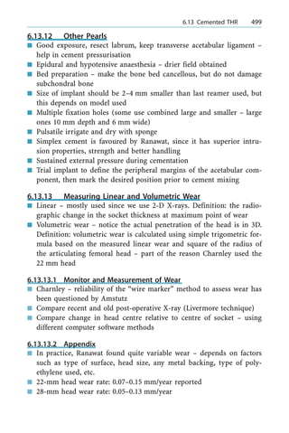 6.13.12 Other Pearls
n Good exposure, resect labrum, keep transverse acetabular ligament ±
help in cement pressurisation
n Epidural and hypotensive anaesthesia ± drier field obtained
n Bed preparation ± make the bone bed cancellous, but do not damage
subchondral bone
n Size of implant should be 2±4 mm smaller than last reamer used, but
this depends on model used
n Multiple fixation holes (some use combined large and smaller ± large
ones 10 mm depth and 6 mm wide)
n Pulsatile irrigate and dry with sponge
n Simplex cement is favoured by Ranawat, since it has superior intru-
sion properties, strength and better handling
n Sustained external pressure during cementation
n Trial implant to define the peripheral margins of the acetabular com-
ponent, then mark the desired position prior to cement mixing
6.13.13 Measuring Linear and Volumetric Wear
n Linear ± mostly used since we use 2-D X-rays. Definition: the radio-
graphic change in the socket thickness at maximum point of wear
n Volumetric wear ± notice the actual penetration of the head is in 3D.
Definition: volumetric wear is calculated using simple trigometric for-
mula based on the measured linear wear and square of the radius of
the articulating femoral head ± part of the reason Charnley used the
22 mm head
6.13.13.1 Monitor and Measurement of Wear
n Charnley ± reliability of the ªwire markerº method to assess wear has
been questioned by Amstutz
n Compare recent and old post-operative X-ray (Livermore technique)
n Compare change in head centre relative to centre of socket ± using
different computer software methods
6.13.13.2 Appendix
n In practice, Ranawat found quite variable wear ± depends on factors
such as type of surface, head size, any metal backing, type of poly-
ethylene used, etc.
n 22-mm head wear rate: 0.07±0.15 mm/year reported
n 28-mm head wear rate: 0.05±0.13 mm/year
a 6.13 Cemented THR 499
 