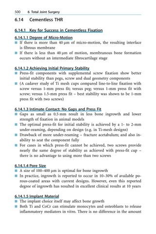 6.14 Cementless THR
6.14.1 Key for Success in Cementless Fixation
6.14.1.1 Degree of Micro-Motion
n If there is more than 40 lm of micro-motion, the resulting interface
is fibrous membrane
n If there is less than 40 lm of motion, membranous bone formation
occurs without an intermediate fibrocartilage stage
6.14.1.2 Achieving Initial Primary Stability
n Press-fit components with supplemental screw fixation show better
initial stability than pegs, screw and dual geometry components
n (A cadaver study of Ti mesh cups compared line-to-line fixation with
screw versus 1-mm press fit; versus peg; versus 1-mm press fit with
screw; versus 1.5-mm press fit ± best stability was shown to be 1-mm
press fit with two screws)
6.14.1.3 Intimate Contact: No Gaps and Press Fit
n Gaps as small as 0.5 mm result in less bone ingrowth and lower
strength of fixation in animal models
n The optimal press-fit for initial stability is achieved by a 1- to 2-mm
under-reaming, depending on design (e.g. in Ti-mesh designs)
n Drawback of more under-reaming ± fracture acetabulum; and also in-
ability to seat the component fully
n For cases in which press-fit cannot be achieved, two screws provide
nearly the same degree of stability as achieved with press-fit cup ±
there is no advantage to using more than two screws
6.14.1.4 Pore Size
n A size of 100±400 lm is optimal for bone ingrowth
n In practice, ingrowth is reported to occur in 10±30% of available po-
rous-coated areas with current designs. However, even this reported
degree of ingrowth has resulted in excellent clinical results at 10 years
6.14.1.5 Implant Material
n The implant choice itself may affect bone growth
n Both Ti and CoCr can stimulate monocytes and osteoblasts to release
inflammatory mediators in vitro. There is no difference in the amount
500 6 Total Joint Surgery
 