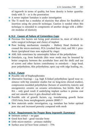 of ingrowth in terms of quality, but bone density is better quantita-
tively with Ti ± as is the penetration
n A newer implant Tantalum is under investigation
n The Ti mesh has a modulus of elasticity that allows for flexibility of
insertion using the press-fit technique. Caution is needed when this
technique is extended to components of another design with a differ-
ent modulus of elasticity
6.14.2 Causes of Failure of Cementless Cups
n Previous five factors not being paid attention to, most of which in-
volve surgical technique and choice of implant
n Poor locking mechanism: examples ± Mallory Head (hexlock in-
creased the micro-motions), PCA (cracked liner rim), and HG 1 pros-
thesis (peripheral tines now replaced by rings)
n AML fails sometimes by catastrophic failure of the polyethylene
n Osteolysis, e.g. from backside (this wear mode may be lessened by
better congruity between the acetabular liner and the shell) and use
of screws and other factors contributory to osteolysis ± large head,
poor polyethylene, thin polyethylene, open cup with edge loading, etc.
6.14.3 Future
n Possible role of bisphosphonates
n Alternative bearings ± e.g. high X-linked polyethylene (good wear re-
sistance with hip simulator studies but no long-term clinical studies),
compression-moulded polyethylene (beware of sensitivity, toxicity and
oncogenesis); ceramic on ceramic articulations, but brittle. Role of
HA ± only good result if underlying implant surface is porous coat
and not smooth since it gets dissolved with time
n Possible role of growth factors, e.g. transforming growth factor
(TGF)-beta, bone morphogenetic protein (BMP) 7
n New materials under investigation, e.g. tantalum has better optimal
pore size and increased porosity compared with mesh
6.14.4 Requirements for Proper Bony Ingrowth (Summary)
n Intimate contact ± no gaps
n Good host bed ± good vascular bone
n Little micro-motion ± primary stability
n Surface area (of host bone contact) ± 75%
a 6.14 Cementless THR 501
 