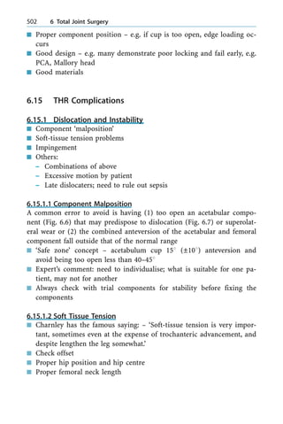 n Proper component position ± e.g. if cup is too open, edge loading oc-
curs
n Good design ± e.g. many demonstrate poor locking and fail early, e.g.
PCA, Mallory head
n Good materials
6.15 THR Complications
6.15.1 Dislocation and Instability
n Component `malposition'
n Soft-tissue tension problems
n Impingement
n Others:
± Combinations of above
± Excessive motion by patient
± Late dislocaters; need to rule out sepsis
6.15.1.1 Component Malposition
A common error to avoid is having (1) too open an acetabular compo-
nent (Fig. 6.6) that may predispose to dislocation (Fig. 6.7) or superolat-
eral wear or (2) the combined anteversion of the acetabular and femoral
component fall outside that of the normal range
n `Safe zone' concept ± acetabulum cup 158 (Ô108) anteversion and
avoid being too open less than 40±458
n Expert's comment: need to individualise; what is suitable for one pa-
tient, may not for another
n Always check with trial components for stability before fixing the
components
6.15.1.2 Soft Tissue Tension
n Charnley has the famous saying: ± `Soft-tissue tension is very impor-
tant, sometimes even at the expense of trochanteric advancement, and
despite lengthen the leg somewhat.'
n Check offset
n Proper hip position and hip centre
n Proper femoral neck length
502 6 Total Joint Surgery
 