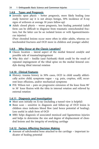1.4.8 Types and Prognosis
n Juvenile: open physis ± better prognosis, more likely healing (one
study however say it is not always benign, 50% incidence of X-ray
signs of arthrosis at average 30 years follow-up)
n Adult: closed physis ± worse prognosis, less healing potential (adult
form can be difficult to diagnose from traumatic osteochondral frac-
ture, but the latter can be an isolated lesion or with ligament/menis-
cus injuries)
(Pure chondral lesions occur more often in older adults, whereas os-
teochondral fractures and OCD more in children and younger adults)
1.4.9 Why Occur at the Classic Location?
n Classic location ± lateral aspect of the medial femoral condyle and
possible role of trauma/impingement
n Why this site? ± Smillie (and Fairbank) think could be the result of
repeated impingement of the tibial spine on the medial femoral con-
dyle during tibial internal rotation
1.4.10 Clinical Features
n History: trauma history in 50% cases, OCD in child usually athleti-
cally active child; symptoms vague ± e.g. pain, crepitus, stiff, recur-
rent knee effusions, and/or mechanical symptoms
n P/E: Wilson test ± pain on progressive extension of the knee from 908
to 308 knee flexion with the tibia in internal rotation and relieved by
external rotation
1.4.11 Diagnosis and Investigation
n Most seen initially on X-ray (including a tunnel view is helpful)
n Bone scan ± sensitive in diagnosis and follow-up of OCD lesion in
children since indicates blood flow (and hence potential of healing).
Less useful in adult form of OCD
n MRI: helps diagnosis of associated meniscal and ligamentous injuries
and helps to determine the size and degree of displacement of chon-
dral lesions and the integrity of overlying cartilage
1.4.12 Factors Affecting Decision Making
n Amount of subchondral bone attached to the cartilage ± important in-
dicator of healing potential
34 1 Orthopaedic Basic Science and Commmon Injuries
 
