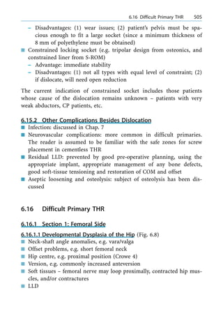 ± Disadvantages: (1) wear issues; (2) patient's pelvis must be spa-
cious enough to fit a large socket (since a minimum thickness of
8 mm of polyethylene must be obtained)
n Constrained locking socket (e.g. tripolar design from osteonics, and
constrained liner from S-ROM)
± Advantage: immediate stability
± Disadvantages: (1) not all types with equal level of constraint; (2)
if dislocate, will need open reduction
The current indication of constrained socket includes those patients
whose cause of the dislocation remains unknown ± patients with very
weak abductors, CP patients, etc.
6.15.2 Other Complications Besides Dislocation
n Infection: discussed in Chap. 7
n Neurovascular complications: more common in difficult primaries.
The reader is assumed to be familiar with the safe zones for screw
placement in cementless THR
n Residual LLD: prevented by good pre-operative planning, using the
appropriate implant, appropriate management of any bone defects,
good soft-tissue tensioning and restoration of COM and offset
n Aseptic loosening and osteolysis: subject of osteolysis has been dis-
cussed
6.16 Difficult Primary THR
6.16.1 Section 1: Femoral Side
6.16.1.1 Developmental Dysplasia of the Hip (Fig. 6.8)
n Neck-shaft angle anomalies, e.g. vara/valga
n Offset problems, e.g. short femoral neck
n Hip centre, e.g. proximal position (Crowe 4)
n Version, e.g. commonly increased anteversion
n Soft tissues ± femoral nerve may loop proximally, contracted hip mus-
cles, and/or contractures
n LLD
a 6.16 Difficult Primary THR 505
 