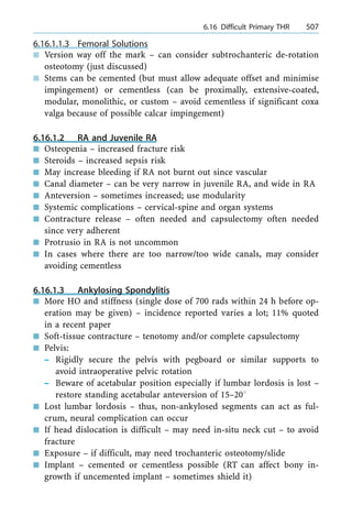6.16.1.1.3 Femoral Solutions
n Version way off the mark ± can consider subtrochanteric de-rotation
osteotomy (just discussed)
n Stems can be cemented (but must allow adequate offset and minimise
impingement) or cementless (can be proximally, extensive-coated,
modular, monolithic, or custom ± avoid cementless if significant coxa
valga because of possible calcar impingement)
6.16.1.2 RA and Juvenile RA
n Osteopenia ± increased fracture risk
n Steroids ± increased sepsis risk
n May increase bleeding if RA not burnt out since vascular
n Canal diameter ± can be very narrow in juvenile RA, and wide in RA
n Anteversion ± sometimes increased; use modularity
n Systemic complications ± cervical-spine and organ systems
n Contracture release ± often needed and capsulectomy often needed
since very adherent
n Protrusio in RA is not uncommon
n In cases where there are too narrow/too wide canals, may consider
avoiding cementless
6.16.1.3 Ankylosing Spondylitis
n More HO and stiffness (single dose of 700 rads within 24 h before op-
eration may be given) ± incidence reported varies a lot; 11% quoted
in a recent paper
n Soft-tissue contracture ± tenotomy and/or complete capsulectomy
n Pelvis:
± Rigidly secure the pelvis with pegboard or similar supports to
avoid intraoperative pelvic rotation
± Beware of acetabular position especially if lumbar lordosis is lost ±
restore standing acetabular anteversion of 15±208
n Lost lumbar lordosis ± thus, non-ankylosed segments can act as ful-
crum, neural complication can occur
n If head dislocation is difficult ± may need in-situ neck cut ± to avoid
fracture
n Exposure ± if difficult, may need trochanteric osteotomy/slide
n Implant ± cemented or cementless possible (RT can affect bony in-
growth if uncemented implant ± sometimes shield it)
a 6.16 Difficult Primary THR 507
 