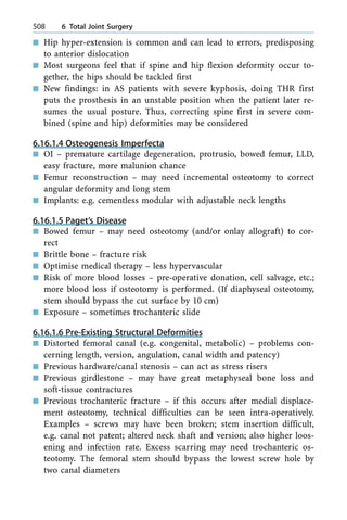 n Hip hyper-extension is common and can lead to errors, predisposing
to anterior dislocation
n Most surgeons feel that if spine and hip flexion deformity occur to-
gether, the hips should be tackled first
n New findings: in AS patients with severe kyphosis, doing THR first
puts the prosthesis in an unstable position when the patient later re-
sumes the usual posture. Thus, correcting spine first in severe com-
bined (spine and hip) deformities may be considered
6.16.1.4 Osteogenesis Imperfecta
n OI ± premature cartilage degeneration, protrusio, bowed femur, LLD,
easy fracture, more malunion chance
n Femur reconstruction ± may need incremental osteotomy to correct
angular deformity and long stem
n Implants: e.g. cementless modular with adjustable neck lengths
6.16.1.5 Paget's Disease
n Bowed femur ± may need osteotomy (and/or onlay allograft) to cor-
rect
n Brittle bone ± fracture risk
n Optimise medical therapy ± less hypervascular
n Risk of more blood losses ± pre-operative donation, cell salvage, etc.;
more blood loss if osteotomy is performed. (If diaphyseal osteotomy,
stem should bypass the cut surface by 10 cm)
n Exposure ± sometimes trochanteric slide
6.16.1.6 Pre-Existing Structural Deformities
n Distorted femoral canal (e.g. congenital, metabolic) ± problems con-
cerning length, version, angulation, canal width and patency)
n Previous hardware/canal stenosis ± can act as stress risers
n Previous girdlestone ± may have great metaphyseal bone loss and
soft-tissue contractures
n Previous trochanteric fracture ± if this occurs after medial displace-
ment osteotomy, technical difficulties can be seen intra-operatively.
Examples ± screws may have been broken; stem insertion difficult,
e.g. canal not patent; altered neck shaft and version; also higher loos-
ening and infection rate. Excess scarring may need trochanteric os-
teotomy. The femoral stem should bypass the lowest screw hole by
two canal diameters
508 6 Total Joint Surgery
 
