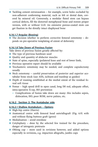 n Tackling cement extravasation ± for example, screw holes occluded by
non-adherent conforming material, such as felt or dental dam, cov-
ered by mineral oil. Conversely, a modular fluted stem can bypass
cortical defects, fill the distorted metaphyseal bone and restore proper
version, with or without LLD. An extensive porous-coated stem can
get fixation in the distally intact diaphyseal bone
6.16.1.7 Angular (Bowing)
n The decision whether to perform corrective femoral osteotomy ± de-
pends on pre-operative templating of extent of deformity
6.16.1.8 Take Down of Previous Fusion
Take down of previous fusion greatly affected by:
n The type of previous hardware used
n Quality and quantity of abductor muscles
n State of spine, especially ipsilateral knee and rest of lower limb,
n Previous operative report should be available
n Trochanteric osteotomy may be needed, and complete capsulectomy
usually
n Neck osteotomy ± careful preservation of posterior and superior ace-
tabular bone stock (use AIIS, ischium and teardrop as guides)
n Depth of reaming established at the medial extent of the residual fo-
veal soft tissue
n Femur ± high speed drill to open canal, long IM rod, adequate offset,
intra-operative X-ray, HO prevention
± Complications of fusion take down are many: this includes sepsis,
dislocation, HO, poor ROM, nerve palsies, etc.
6.16.2 Section 2: The Acetabular side
6.16.2.1 Shallow Acetabulum ± Options
n High-hip centre (Harris)
n Anatomical centre with femoral head auto/allograft (Fig. 6.9) with
and without flying buttress graft (gross)
n Medialisation ± avoid overdone
n Cotyloplasty ± done by the selected few trained for the procedure,
danger of iatrogenic protrusio
n Oblong cup ± more used in revisions however, and added options
especially in revisions, e.g. impaction allografts, jumbo cups
a 6.16 Difficult Primary THR 509
 