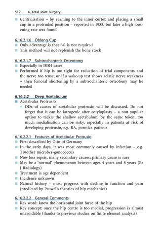 n Centralisation ± by reaming to the inner cortex and placing a small
cup in a protruded position ± reported in 1988, but later a high loos-
ening rate was found
6.16.2.1.6 Oblong Cup
n Only advantage is that BG is not required
n This method will not replenish the bone stock
6.16.2.1.7 Subtrochanteric Osteotomy
n Especially in DDH cases
n Performed if hip is too tight for reduction of trial components and
the nerve too tense, or if a wake-up test shows sciatic nerve weakness
± then femoral shortening by a subtrochanteric osteotomy may be
needed
6.16.2.2 Deep Acetabulum
n Acetabular Protrusio
± DDx of causes of acetabular protrusio will be discussed. Do not
forget that it can be iatrogenic after cotyloplasty ± a non-popular
option to tackle the shallow acetabulum: by the same token, too
much medialisation can be risky, especially in patients at risk of
developing protrusio, e.g. RA, porotics patients
6.16.2.2.1 Features of Acetabular Protrusio
n First described by Otto of Germany
n In the early days, it was most commonly caused by infection ± e.g.
TB/other microbes-gonococcus
n Now less sepsis, many secondary causes; primary cause is rare
n May be a `normal' phenomenon between ages 4 years and 8 years (Br
J Radiology)
n Treatment is age dependent
n Incidence unknown
n Natural history ± most progress with decline in function and pain
(predicted by Pauwel's theories of hip mechanics)
6.16.2.2.2 General Comments
n Key word: know the horizontal joint force of the hip
n Key concept: once the hip centre is too medial, progression is almost
unavoidable (thanks to previous studies on finite element analysis)
512 6 Total Joint Surgery
 
