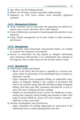 n Age: affects also the healing potential
n Others: size of lesion, location (especially weight-bearing)
n Diagnosis: e.g. OCD versus trauma versus hereditary epiphyseal
anomalies
1.4.13 Management Schemes
n Group 1/Juvenile: trial of conservative Rn appropriate for skeletal im-
mature cases, success rates from 50% to 90% reported
n Group 2/Adolescent: assessment of remaining growth potential is most
important
n Group 3/Adult: management can be quite similar to adult osteochon-
dral fracture
1.4.14 Management
n Pure chondral small lesion/small osteochondral defects can initially
be treated in the immature conservatively
n Success of conservative Rn may depend on adequate subchondral
bone attachment (theoretically, if no subchondral bone attached to
the fragment, there is little chance for the articular lesion to heal)
1.4.15 Operative Rn
n Arthroscopic drilling and fixation
± Based on the theory that the lesion is regarded as a fracture non-
union, works by penetration of the subchondral bone to initiate in-
flammatory cascade
± Types: antegrade versus retrograde drilling, an undesirable conse-
quence of antegrade drilling, is the creation of permanent drill
holes in the articular surface that fill with fibrocartilage [retrograde
drilling with bone graft (BG) sometimes advocated for in situ le-
sions with intact overlying articular cartilage]
± Fixation of osteochondral lesions increase the likelihood of main-
taining joint congruity during healing and potential to allow early
range of motion (ROM; by means of K-wires, Herbert, Acutrak) ±
important to bury screw head
n Abrasion chondroplasty and microfracture
± Again, stimulation of cartilage regeneration by penetration of the
subchondral bone to release pluripotential stem cells
a 1.4 Osteochondritis Dessicans 35
 