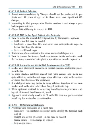 6.16.2.2.12 Patient Selection
n Recent recommendation by Wenger: should not be performed in pa-
tients over 40 years of age, or in those who have significant OA
changes
n Interesting in that pre-operative limited motion is not always a pre-
lude to poor outcome
n Claims little difficulty to convert to THR
6.16.2.2.13 THR in the Aged Patient with Protrusio
n How to tackle the medial defect (guideline by Ranawart) ± options:
± Mild ± `no' BG may be needed
± Moderate ± cancellous BG, and some uses anti-protrusio cages to
better distribute the stress
± Severe ± BG and cages
n Restoration of an anatomical (or more anatomical) hip centre
n How to remove the femoral head ± corkscrew, in-situ neck cuts, break
the vacuum, removal of osteophytes, sometimes extensile exposures
6.16.2.2.14 Appendix (on Medial Wall Reinforcement in THR)
n Medial cup placement caused high medial stresses, anatomical place-
ment better
n In some studies, reinforce medial wall with cement and mesh not
quite effective; metal-backed cages more effective ± due to the superi-
or stress distribution of the metal cup
n A metal-protrusio-ring device is more reliable; transfers stress from
medial wall to the rim rather than flanged protrusio cup
n BG is optimum method for achieving lateralisation in protrusio ± al-
lograft of femoral head frequently used
n Approach most widely used is to fill with BG, then use porous-coated
metal cup for acetabular reconstruction
6.16.2.3 Deformed Acetabulum
n Problems with conversion of a fused hip:
± Exposure ± trochanteric osteotomy helps identify the femoral neck
and LT
± Height and depth of socket ± X-ray may be needed
± Nerve injury ± from change in tension
± Leg length issues
a 6.16 Difficult Primary THR 515
 