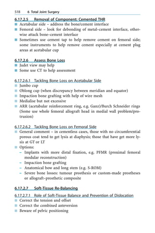 6.17.2.5 Removal of Component: Cemented THR
n Acetabular side ± address the bone/cement interface
n Femoral side ± look for debonding of metal±cement interface, other-
wise attack bone±cement interface
n Sometimes use cement tap to help remove cement on femoral side;
some instruments to help remove cement especially at cement plug
areas at acetabular cup
6.17.2.6 Assess Bone Loss
n Judet view may help
n Some use CT to help assessment
6.17.2.6.1 Tackling Bone Loss on Acetabular Side
n Jumbo cup
n Oblong cup (when discrepancy between meridian and equator)
n Impaction bone grafting with help of wire mesh
n Medialise but not excessive
n ARR (acetabular reinforcement ring, e.g. Ganz)/Burch Schneider rings
(Some use whole femoral allograft head in medial wall problem/pro-
trusion)
6.17.2.6.2 Tackling Bone Loss on Femoral Side
n General comment ± in cementless cases, those with no circumferential
porous coat tend to get lysis at diaphysis; those that have get more ly-
sis at GT or LT
n Options:
± Implants with more distal fixation, e.g. PFMR (proximal femoral
modular reconstruction)
± Impaction bone grafting
± Anatomical bow and long stem (e.g. S-ROM)
± Severe bone losses: tumour prosthesis or custom-made prostheses
or allograft±prosthetic composite
6.17.2.7 Soft-Tissue Re-Balancing
6.17.2.7.1 Role of Soft-Tissue Balance and Prevention of Dislocation
n Correct the tension and offset
n Correct the combined anteversion
n Beware of pelvic positioning
518 6 Total Joint Surgery
 