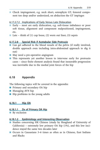 n Check impingement, e.g. neck short, osteophyte GT, femoral compo-
nent too deep and/or undersized, on abduction the GT impinges
6.17.2.7.2 Implications of Early Versus Late Dislocation
n Early ± most are early dislocation, e.g. soft-tissue imbalance or poor
soft tissue, alignment and component malpositioned, impingement,
etc.
n Late ± think of (1) cup loose, (2) worn out liner, (3) sepsis
6.17.2.8 Special Risk if Acetabular Side Protrusio
n Can get adhered to the blood vessels of the pelvis (if really involved,
double approach even including intra-abdominal approach to dig it
out)
n May need a pre-operative angiogram
n This represents yet another lesson to intervene early for protrusio
cases ± since finite element analysis found that inexorable progression
was inevitable due to the medial joint forces of the hip
6.18 Appendix
The following topics will be covered in the appendix:
n Primary and secondary OA hip
n Managing AVN hip
n Hip problems in the young adults
6.18.1 Hip OA
6.18.1.1 Dx of Primary OA Hip
n By exclusion
6.18.1.2 Epidmiology and Interesting Observation
n Studies concerning HK Chinese (study by Hoaglund of University of
California) ± extremely low primary OA hip (1%), and this low inci-
dence stayed the same two decades later
n Occurs in Causasians 3±6 times as often as in Chinese, East Indians
and Blacks
a 6.18 Appendix 519
 