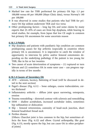 n Marked low rate for THR performed for primary OA hip: 1.3 per
100,000 versus 60 per 100,000 (Mayo Clinic data), versus Norway's 140
per 100,000
n It was observed in some studies that patients who had THR for pri-
mary OA hip seldom underwent TKR and vice versa
n Other predisposing factors ± long leg OA; and some claims by many
experts that 25±45% of cases are from hip dysplasia, while bearing in
mind studies, for example, from Japan that low CE angle is common
but primary OA uncommon for some uncertain reason
6.18.1.3 Pitfalls
n Hip dysplasia and patients with paediatric hip condition are common
predisposing causes for hip arthritis (especially in countries where
primary OA is uncommon). It is imperative to catch the window of
opportunity to intervene by pelvic and/or femoral osteotomies de-
pending on the underlying pathology if the patient is too young for
THR, like in his or her twenties
n Two causes of acute deterioration of symptoms ± (1) ruptured or torn
labrum and (2) sometimes OA in some rarer case ± can progress rap-
idly in terms of few months
6.18.1.4 Causes of Secondary OA
n AVN ± sclerosis, lucency, flattening of head (will be discussed in de-
tail in the next section)
n Paget's disease (Fig. 6.11) ± bone enlarges, coarse trabeculation, cor-
tex thickened
n Inflammatory arthritis ± diffuse joint space narrowing, osteopenia,
erosion
n Trauma remodelling ± distorted contour with sclerosis and remodelling
n DDH ± shallow acetabulum, increased acetabular index, sometimes
hip subluxation or dislocation
n Slip ± femoral retroversion, convexity of head±neck junction, short
femoral head/short broad neck
n Perthes disease
[Others: Charchot joint is less common in the hip, but sometimes af-
fects the knee (Fig. 6.12) and elbow. Crystal arthropathy, like gout
(Fig. 6.13), mostly spares the hip, but can cause OA in other peripher-
al joints]
520 6 Total Joint Surgery
 