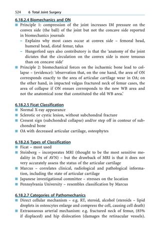 6.18.2.4 Biomechanics and ON
n Principle 1: compression of the joint increases IM pressure on the
convex side (the ball) of the joint but not the concave side reported
in biomechanics journals
± Explains why most cases occur at convex side ± femoral head,
humeral head, distal femur, talus
± Hungerford says also contributory is that the `anatomy of the joint
dictates that the circulation on the convex side is more tenuous
than on concave side'
n Principle 2: biomechanical forces on the ischaemic bone lead to col-
lapse ± (evidence): `observation that, on the one hand, the area of ON
corresponds exactly to the area of articular cartilage wear in OA; on
the other hand, in impacted valgus fractured neck of femur cases, the
area of collapse if ON ensues corresponds to the new WB area and
not the anatomical zone that constituted the old WB area.'
6.18.2.5 Ficat Classification
n Normal X-ray appearance
n Sclerotic or cystic lesion, without subchondral fracture
n Cresent sign (subchondral collapse) and/or step off in contour of sub-
chondral bone
n OA with decreased articular cartilage, osteophytes
6.18.2.6 Types of Classification
n Ficat ± most used
n Steinberg ± incorporates MRI (thought to be the most sensitive mo-
dality in Dx of AVN) ± but the drawback of MRI is that it does not
very accurately assess the status of the articular cartilage
n Marcus ± correlates clinical, radiological and pathological informa-
tion, including the state of articular cartilage
n Japanese investigational committee ± stresses on the location
n Pennsylvania University ± resembles classification by Marcus
6.18.2.7 Categories of Pathomechanics
n Direct cellular mechanism ± e.g. RT, steroid, alcohol (steroids ± lipid
droplets in osteocytes enlarge and compress the cell, causing cell death)
n Extraosseous arterial mechanism: e.g. fractured neck of femur, (85%
if displaced) and hip dislocation (damages the retinacular vessels).
524 6 Total Joint Surgery
 