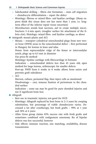 ± Subchondral drilling ± fibrin clot formation ± stem cell migration
± chondrocyte differentiation ± repair the defect
± Histology: fibrous or mixed fibro- and hyaline cartilage. (Many ex-
perts think this tissue does not last more than 1 year, i.e. long-
term effect of the inferior repair tissue uncertain)
± Microfracture avoids heat necrosis, awl to create multiple micro-
fractures 3±4 mm apart, (rougher surface for attachment of the fi-
brin clot). Histology: mixed fibro- and hyaline cartilage, as above
n Autograft: mosaic-plasty and ACI
± Mosaic ± transport cylindrical osteochondral plugs from new wov-
en bone (NWB) areas to the osteochondral defect ± first performed
in Hungary for lesions in knee and talus
Donor from supracondylar ridge of the femur or intercondylar
notch, plugs up to 8.5 mm in diameter
Use press-fit method
Histology: hyaline cartilage with fibrocartilage in between
Indication ± osteochondral defects less than 45 years old, open
method for large lesions, arthroscopic for smaller defects
Post-op: NWB from 6 weeks to 8 weeks allows bone union and
prevents graft subsidence
± ACI
Harvest, culture, periosteal flap, then inject cells as mentioned
Disadvantage ± cost, tenuous fixation of periosteum to the chon-
dral surface
Indication ± some say may be good for pure chondral injuries and
not if significant bone loss
n Allograft
± Best use in traumatic injuries; not good for OCD
± Histology: Allograft replaced by host bone in 2±3 years by creeping
substitution, but percentage of viable chondrocytes varies. De-
creased a lot after cryotherapy, but fresh grafts ± 99% at 1 year
and 38% at 6 years
± Allan Gross group claims 85% success rate with fresh grafts and
sometimes combined with realignment osteotomy. Rn of bipolar
defects was less successful, however
± Side effects: immune reaction, size matching, availability, disease
transmission
36 1 Orthopaedic Basic Science and Commmon Injuries
 