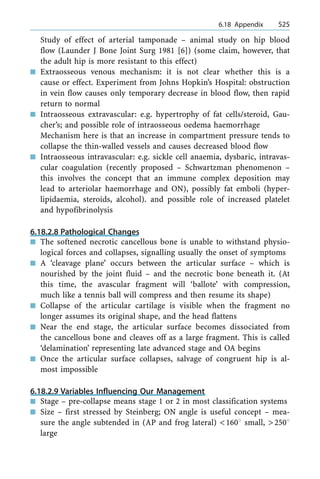 Study of effect of arterial tamponade ± animal study on hip blood
flow (Launder J Bone Joint Surg 1981 [6]) (some claim, however, that
the adult hip is more resistant to this effect)
n Extraosseous venous mechanism: it is not clear whether this is a
cause or effect. Experiment from Johns Hopkin's Hospital: obstruction
in vein flow causes only temporary decrease in blood flow, then rapid
return to normal
n Intraosseous extravascular: e.g. hypertrophy of fat cells/steroid, Gau-
cher's; and possible role of intraosseous oedema haemorrhage
Mechanism here is that an increase in compartment pressure tends to
collapse the thin-walled vessels and causes decreased blood flow
n Intraosseous intravascular: e.g. sickle cell anaemia, dysbaric, intravas-
cular coagulation (recently proposed ± Schwartzman phenomenon ±
this involves the concept that an immune complex deposition may
lead to arteriolar haemorrhage and ON), possibly fat emboli (hyper-
lipidaemia, steroids, alcohol). and possible role of increased platelet
and hypofibrinolysis
6.18.2.8 Pathological Changes
n The softened necrotic cancellous bone is unable to withstand physio-
logical forces and collapses, signalling usually the onset of symptoms
n A `cleavage plane' occurs between the articular surface ± which is
nourished by the joint fluid ± and the necrotic bone beneath it. (At
this time, the avascular fragment will `ballote' with compression,
much like a tennis ball will compress and then resume its shape)
n Collapse of the articular cartilage is visible when the fragment no
longer assumes its original shape, and the head flattens
n Near the end stage, the articular surface becomes dissociated from
the cancellous bone and cleaves off as a large fragment. This is called
`delamination' representing late advanced stage and OA begins
n Once the articular surface collapses, salvage of congruent hip is al-
most impossible
6.18.2.9 Variables Influencing Our Management
n Stage ± pre-collapse means stage 1 or 2 in most classification systems
n Size ± first stressed by Steinberg; ON angle is useful concept ± mea-
sure the angle subtended in (AP and frog lateral) <1608 small, >2508
large
a 6.18 Appendix 525
 
