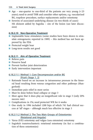 n Age ± one-quarter to one-third of the patients are very young (<25
years); need to avoid THR and consider other options, e.g. vascularised
BG, trapdoor procedure, surface replacements and/or osteotomy
n Severity of associated underlying disease (in two-thirds of cases)
5th element added by Sugioka ± site of the lesion (see later discus-
sion)
6.18.2.10 Non-Operative Treatment
n Implantable bone stimulators (some studies have been shown to stim-
ulate osteogenesis; reported in 1989) ± this method has not been ap-
proved by the FDA
n Protected weight bear
n Long-term results not good
6.18.2.11 Aim of Operative Treatment
n Relieve pain
n Preserve head
n Prevent further joint deterioration
n Early intervention important
6.18.2.11.1 Method 1: Core Decompression and/or BG
[Ficat's Stage 1, 2]
n Rationale based on an increase in intraosseous pressure in the femo-
ral head resulting from venous congestion and other pathways (Hun-
gerford)
n Immediate pain relief in most series
n Must be done before head collapse or stage 3
n Most agree that it does play an insignificant role in stage 3 (only 20%
success rate)
n Complications in 1%; need protected WB for 6 weeks
n One study in 1996 included 1200 hips of which 741 had clinical suc-
cess at `all' stages ± although much less effective in stage 3
6.18.2.11.2 Method 2: The Two Main Groups of Osteotomies
(Rotational and Angular)
n Varus (F/E) osteotomy and valgus (usu extension) osteotomy
n Sugioka's transtrochanteric rotational osteotomy (in fact a combina-
tion of three osteotomies)
526 6 Total Joint Surgery
 