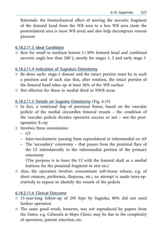 Rationale: the biomechanical effect of moving the necrotic fragment
of the femoral head from the WB area to a less WB area (note the
posterolateral area is most WB area) and also help decompress venous
pressure
6.18.2.11.3 Ideal Candidate
n Best for small to medium lesions (<30% femoral head and combined
necrotic angle less than 2008); mostly for stages 1, 2 and early stage 3
6.18.2.11.4 Indication of Sugioka's Osteotomy
n Be done early: stage-2 disease and the intact portion must be in such
a position and of such size that, after rotation, the intact portion of
the femoral head takes up at least 36% of the WB surface
n Not effective for those in medial third or NWB areas
6.18.2.11.5 Details on Sugioka Osteotomy (Fig. 6.15)
n In fact, a rotational flap of proximal femur, based on the vascular
pedicle of the medial circumflex femoral vessels ± the condition of
the vascular pedicle dictates operative success or not ± not the post-
operative X-ray
n Involves three osteotomies:
± GT
± Inter-trochanteric passing from superolateral to inferomedial on AP
± The `secondary' osteotomy ± that passes from the proximal flare of
the LT inferolaterally to the inferomedial portion of the primary
osteotomy
(The purpose is to leave the LT with the femoral shaft as a medial
buttress for the proximal fragment to rest on.)
n Also, the operation involves concomitant soft-tissue release, e.g. of
short rotators, piriformis, iliopsoas, etc.; no attempt is made intra-op-
eratively to expose or identify the vessels of the pedicle
6.18.2.11.6 Clinical Outcome
n 15-year-long follow-up of 295 hips by Sugioka; 80% did not need
further operation
n The same good result, however, was not reproduced by papers from
the States, e.g. Cabanela at Mayo Clinic; may be due to the complexity
of operation, patient selection, etc.
a 6.18 Appendix 527
 