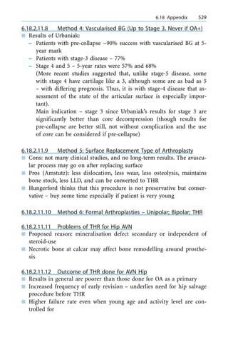 6.18.2.11.8 Method 4: Vascularised BG (Up to Stage 3, Never if OA+)
n Results of Urbaniak:
± Patients with pre-collapse ~90% success with vascularised BG at 5-
year mark
± Patients with stage-3 disease ± 77%
± Stage 4 and 5 ± 5-year rates were 57% and 68%
(More recent studies suggested that, unlike stage-5 disease, some
with stage 4 have cartilage like a 3, although some are as bad as 5
± with differing prognosis. Thus, it is with stage-4 disease that as-
sessment of the state of the articular surface is especially impor-
tant).
Main indication ± stage 3 since Urbaniak's results for stage 3 are
significantly better than core decompression (though results for
pre-collapse are better still, not without complication and the use
of core can be considered if pre-collapse)
6.18.2.11.9 Method 5: Surface Replacement Type of Arthroplasty
n Cons: not many clinical studies, and no long-term results. The avascu-
lar process may go on after replacing surface
n Pros (Amstutz): less dislocation, less wear, less osteolysis, maintains
bone stock, less LLD, and can be converted to THR
n Hungerford thinks that this procedure is not preservative but conser-
vative ± buy some time especially if patient is very young
6.18.2.11.10 Method 6: Formal Arthroplasties ± Unipolar; Bipolar; THR
6.18.2.11.11 Problems of THR for Hip AVN
n Proposed reason: mineralisation defect secondary or independent of
steroid-use
n Necrotic bone at calcar may affect bone remodelling around prosthe-
sis
6.18.2.11.12 Outcome of THR done for AVN Hip
n Results in general are poorer than those done for OA as a primary
n Increased frequency of early revision ± underlies need for hip salvage
procedure before THR
n Higher failure rate even when young age and activity level are con-
trolled for
a 6.18 Appendix 529
 
