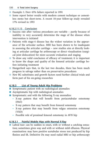 n Example: L Dorr 45% failure reported in 1991
n Some report better results with modern cement technique or cement-
less stems but short-term. A recent 10-year follow-up study revealed
17% revised in 1993
6.18.2.11.13 Conclusion
n Success rate after various procedures are variable ± partly because of
inability to very accurately determine the stage of the disease when
intervention is initiated
n Patients with stage-4 disease has the widest variation in the appear-
ance of the articular surface. MRI has been shown to be inadequate
in assessing the articular cartilage ± new studies aim at directly look-
ing at articular cartilage by arthroscopy or direct visualisation (surgi-
cal joint dislocation) for more accurate evaluation and staging
n To draw any valid conclusion of efficacy of treatment; it is important
to know the shape and quality of the femoral articular cartilage be-
fore initiating treatment
n Hungerford says that, in the last two decades, there has been much
progress in salvage rather than on preservative procedures
n New BG substitutes and growth factors need further clinical trials and
form part of his on-going researches
6.18.3 List of Young Adult Hip Problems
n Symptomatic patient with no radiological anomalies
n Asymptomatic hip with radiological anomalies
n Symptomatic and with the following X-ray anomalies:
± X-ray pattern that will benefit from periacetabular osteotomy
(PAO)
± X-ray pattern that may benefit from femoral osteotomy
± X-ray pattern that may benefit from valgus extension osteotomy
(VEO)
± Possible role of proximal femoral osteotomy in AVN hip
6.18.3.1 Painful Mobile Hips with Normal X-Ray
n Labral tear: can be sudden in onset, with or without a catching sensa-
tion; sometimes gives way and with or without mild effusion. Physical
examination: may have positive acetabular stress test produced by hip
flexion and IR. Definitive Dx may need radial MRI or hip arthroscopy
530 6 Total Joint Surgery
 