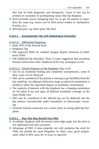 that may be both diagnostic and therapeutic. Cause of tear can be
primary or secondary to predisposing causes like hip dysplasia
n Extra-articular causes (snapping hip): try to get the patient to repro-
duce the snap (e.g. source can be from psoas tendon or trochanteric
bursitis, etc.)
n Referred pain: e.g. from spine, SIJ, knee
6.18.3.2 Asymptomatic Hip with Radiological Anomalies
6.18.3.2.1 Differential Diagnoses
n Early AVN of the femoral head
n Dysplastic hip
n Old neglected DDH (or residual changes despite treatment of child-
hood DDH)
n Old childhood hip disorders. There is some suggestion that persistent
femoral retroversion after childhood SCFE may predispose to OA
6.18.3.2.2 Clinical Features of Hip Dysplasia (Fig. 6.16)
n Can be an incidental finding and completely asymptomatic, some of
these cases can be observed
n PAO can be considered if the patient is starting to get disability from the
hip condition. An adequate abduction range on physical examination is
needed to allow the equivalent degree of acetabular reorientation
n The majority of patients with hip dysplasia has a slooping acetabulum
on AP pelvis X-ray and signs of deficient acetabular coverage on the
Faux Profile view
n PAO may be considered if the affected leg can be abducted and the
hip reduces concentrically under anaesthetic on fluoroscopic screen-
ing
n Proximal femoral osteotomy has a lesser place in young adult hip dys-
plasia
6.18.3.3 Hips that May Benefit from PAO
n Acetabular dysplasia with decreased centre-edge angle, but the joint is
not subluxated and still concentric
n Advantage of PAO: if done properly, not only postpone the need for
THR, but abolish the need altogether. In other cases, good sympto-
matic relief in 80% cases for 10 years is expected
a 6.18 Appendix 531
 