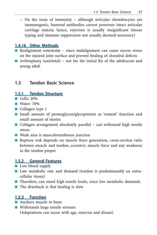 ± On the issue of immunity ± although articular chondrocytes are
immunogenic, humeral antibodies cannot penetrate intact articular
cartilage matrix; hence, rejection is usually insignificant (tissue
typing and immune suppression not usually deemed necessary)
1.4.16 Other Methods
n Realignment osteotomy ± since malalignment can cause excess stress
on the injured joint surface and prevent healing of chondral defects
n Arthroplasty (uni/total) ± not for the initial Rn of the adolescent and
young adult
1.5 Tendon Basic Science
1.5.1 Tendon Structure
n Cells: 20%
n Water: 70%
n Collagen type 1
n Small amount of proteoglycan/glycoprotein as `cement' function and
small amount of elastin
n Collagen arrangement absolutely parallel ± can withstand high tensile
stress
n Weak area is musculotendinous junction
n Rupture risk depends on muscle force generation, cross-section ratio
between muscle and tendon, eccentric muscle force and any weakness
in the tendon proper
1.5.2 General Features
n Low blood supply
n Low metabolic rate and demand (tendon is predominantly an extra-
cellular tissue)
n Therefore, can stand high tensile loads, since low metabolic demands
n The drawback is that healing is slow
1.5.3 Function
n Anchors muscle to bone
n Withstands large tensile stresses
(Adaptations can occur with age, exercise and disuse)
a 1.5 Tendon Basic Science 37
 