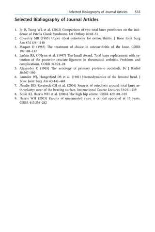 Selected Bibliography of Journal Articles
1. Ip D, Tsang WL et al. (2002) Comparison of two total knee prostheses on the inci-
dence of Patella Clunk Syndrome. Int Orthop 26:48±51
2. Coventry MB (1985) Upper tibial osteotomy for osteoarthritis. J Bone Joint Surg
Am 67:1136±1140
3. Maquet D (1985) The treatment of choice in osteoarthritis of the knee. CORR
192:108±112
4. Laskin RS, O'Flynn et al. (1997) The Insall Award. Total knee replacement with re-
tention of the posterior cruciate ligament in rheumatoid arthritis. Problems and
complications. CORR 345:24±28
5. Alexander C (1965) The aetiology of primary protrusio acetabuli. Br J Radiol
38:567±580
6. Launder WJ, Hungerford DS et al. (1981) Haemodynamics of the femoral head. J
Bone Joint Surg Am 63:442±448
7. Naudie DD, Rorabeck CH et al. (2004) Sources of osteolysis around total knee ar-
throplasty: wear of the bearing surface. Instructional Course Lectures 53:251±259
8. Bozic KJ, Harris WH et al. (2004) The high hip centre. CORR 420:101±105
9. Harris WH (2003) Results of uncemented cups: a critical appraisal at 15 years.
CORR 417:253±262
a Selected Bibliography of Journal Articles 535
 